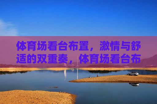 体育场看台布置,激情与舒适的双重奏,体育场看台布置,激情与舒适的双重奏 体育场看台布置,激情与舒适的双重奏,体育场看台布置,激情与舒适的双重奏
