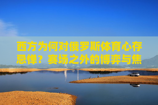 西方为何对俄罗斯体育心存忌惮?赛场之外的博弈与焦虑,西方对俄罗斯体育的忌惮,赛场之外的博弈与焦虑 西方为何对俄罗斯体育心存忌惮?赛场之外的博弈与焦虑,西方对俄罗斯体育的忌惮,赛场之外的博弈与焦虑