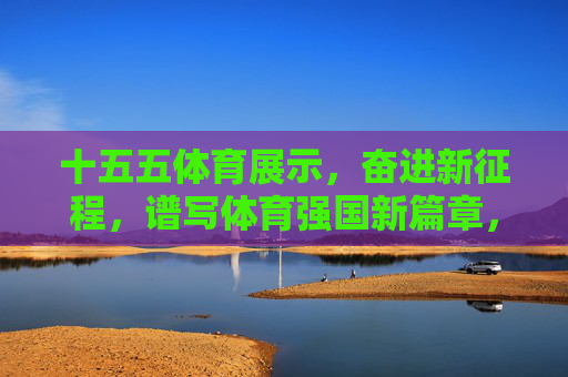 十五五体育展示，奋进新征程，谱写体育强国新篇章，十五五体育展示奋进新征程 谱写体育强国新篇章