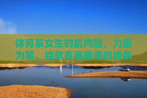 体育系女生的肌肉腿，力量为笔，绘就青春最美的线条，力量绘就青春线条，体育系女生的肌肉之美