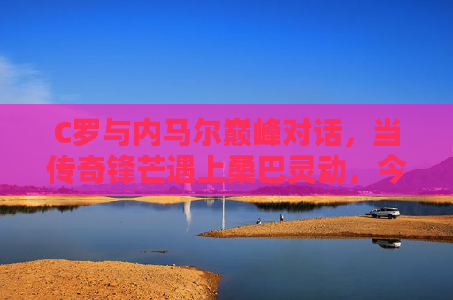 C罗与内马尔巅峰对话,当传奇锋芒遇上桑巴灵动,今夜球场无眠,C罗内马尔巅峰对话,锋芒与桑巴灵动今夜无眠 C罗与内马尔巅峰对话,当传奇锋芒遇上桑巴灵动,今夜球场无眠,C罗内马尔巅峰对话,锋芒与桑巴灵动今夜无眠