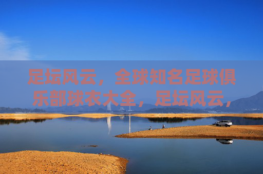 足坛风云，全球知名足球俱乐部球衣大全，足坛风云，全球豪门球衣全鉴
