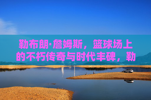 勒布朗·詹姆斯,篮球场上的不朽传奇与时代丰碑,勒布朗·詹姆斯,篮球场上的不朽传奇与时代丰碑 勒布朗·詹姆斯,篮球场上的不朽传奇与时代丰碑,勒布朗·詹姆斯,篮球场上的不朽传奇与时代丰碑