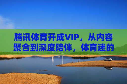 腾讯体育开成VIP,从内容聚合到深度陪伴,体育迷的主场正在重构,腾讯体育VIP重构体育迷主场,从内容聚合到深度陪伴 腾讯体育开成VIP,从内容聚合到深度陪伴,体育迷的主场正在重构,腾讯体育VIP重构体育迷主场,从内容聚合到深度陪伴