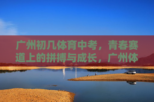 广州初几体育中考,青春赛道上的拼搏与成长,广州体育中考,青春赛道上的拼搏与成长 广州初几体育中考,青春赛道上的拼搏与成长,广州体育中考,青春赛道上的拼搏与成长
