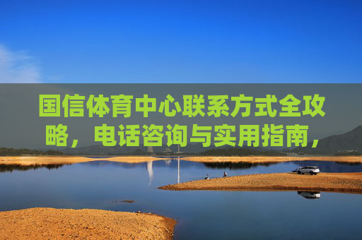 国信体育中心联系方式全攻略,电话咨询与实用指南,国信体育中心联系方式全攻略 国信体育中心联系方式全攻略,电话咨询与实用指南,国信体育中心联系方式全攻略
