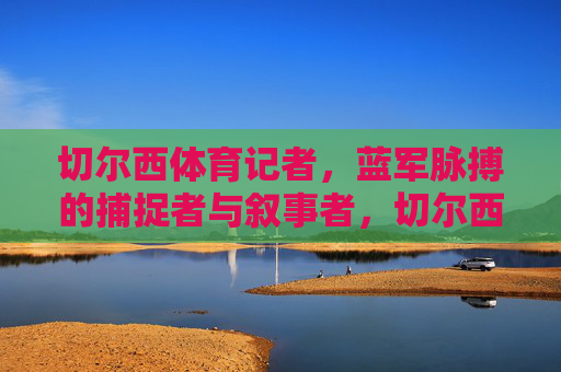 切尔西体育记者,蓝军脉搏的捕捉者与叙事者,切尔西体育记者,蓝军脉搏的捕捉者与叙事者 切尔西体育记者,蓝军脉搏的捕捉者与叙事者,切尔西体育记者,蓝军脉搏的捕捉者与叙事者