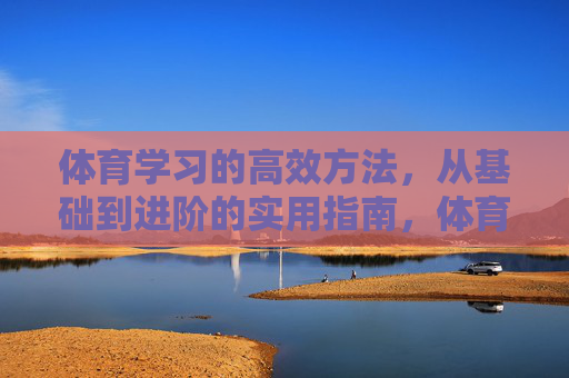 体育学习的高效方法,从基础到进阶的实用指南,体育学习高效指南,从基础到进阶 体育学习的高效方法,从基础到进阶的实用指南,体育学习高效指南,从基础到进阶