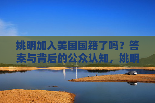 姚明加入美国国籍了吗?答案与背后的公众认知,姚明美国国籍,答案与公众认知 姚明加入美国国籍了吗?答案与背后的公众认知,姚明美国国籍,答案与公众认知