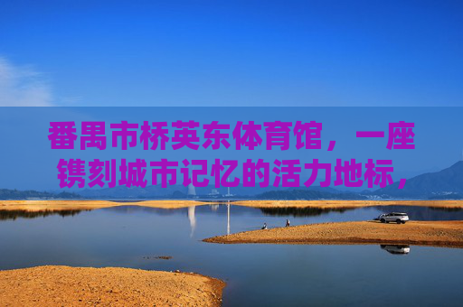 番禺市桥英东体育馆，一座镌刻城市记忆的活力地标，番禺市桥英东体育馆，镌刻城市记忆的活力地标