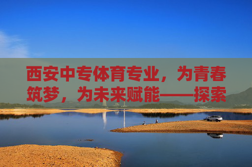 西安中专体育专业，为青春筑梦，为未来赋能——探索中职体育人才的成长之路，西安中专体育专业，筑梦青春，赋能中职体育人才成长