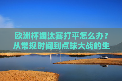 欧洲杯淘汰赛打平怎么办？从常规时间到点球大战的生死环节解析，欧洲杯淘汰赛打平生死线，常规时间到点球大战全解析