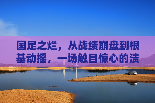 国足之烂，从战绩崩盘到根基动摇，一场触目惊心的溃烂，国足溃烂，从战绩崩盘到根基动摇