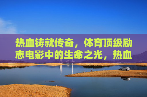 热血铸就传奇，体育顶级励志电影中的生命之光，热血体育，生命之光铸就的传奇