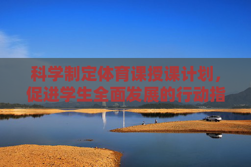 科学制定体育课授课计划，促进学生全面发展的行动指南，科学制定体育课授课计划，促进学生全面发展的行动指南