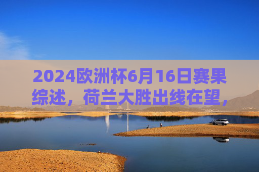 2024欧洲杯6月16日赛果综述,荷兰大胜出线在望,法国战平稳居榜首,2024欧洲杯6月16日赛果,荷兰大胜出线在望,法国稳居榜首 2024欧洲杯6月16日赛果综述,荷兰大胜出线在望,法国战平稳居榜首,2024欧洲杯6月16日赛果,荷兰大胜出线在望,法国稳居榜首