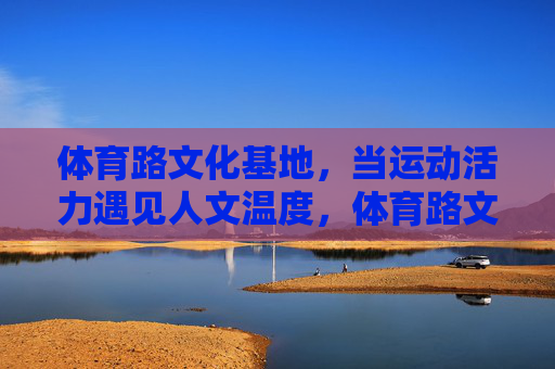 体育路文化基地,当运动活力遇见人文温度,体育路文化基地,活力与温度的邂逅 体育路文化基地,当运动活力遇见人文温度,体育路文化基地,活力与温度的邂逅