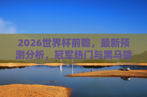 2026世界杯前瞻，最新预测分析，冠军热门与黑马猜想，2026世界杯前瞻，冠军热门与黑马猜想
