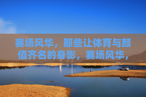 赛场风华,那些让体育与颜值齐名的身影,赛场风华,体育与颜值齐名的身影 赛场风华,那些让体育与颜值齐名的身影,赛场风华,体育与颜值齐名的身影