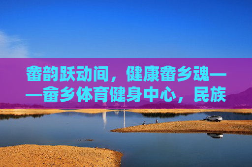 畲韵跃动间,健康畲乡魂——畲乡体育健身中心,民族文化与全民健身的活力交融,畲韵跃动,全民健身活力交融 畲韵跃动间,健康畲乡魂——畲乡体育健身中心,民族文化与全民健身的活力交融,畲韵跃动,全民健身活力交融