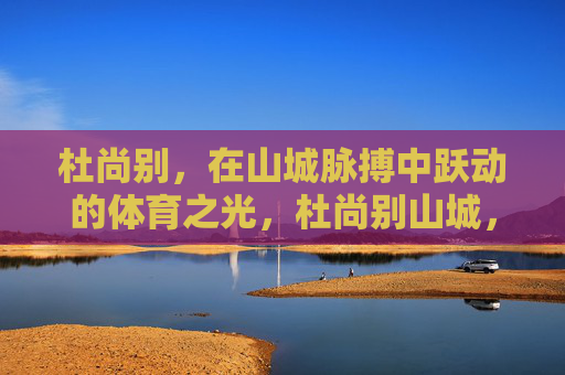 杜尚别,在山城脉搏中跃动的体育之光,杜尚别山城,跃动体育之光 杜尚别,在山城脉搏中跃动的体育之光,杜尚别山城,跃动体育之光