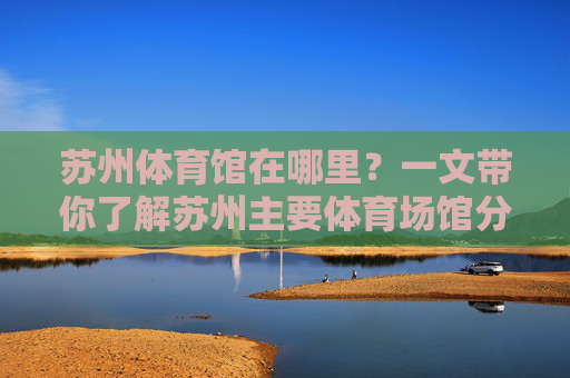 苏州体育馆在哪里?一文带你了解苏州主要体育场馆分布及交通指南,苏州体育场馆分布及交通指南 苏州体育馆在哪里?一文带你了解苏州主要体育场馆分布及交通指南,苏州体育场馆分布及交通指南