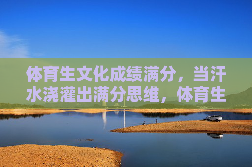 体育生文化成绩满分,当汗水浇灌出满分思维,体育生文化满分,汗水浇灌的满分思维 体育生文化成绩满分,当汗水浇灌出满分思维,体育生文化满分,汗水浇灌的满分思维
