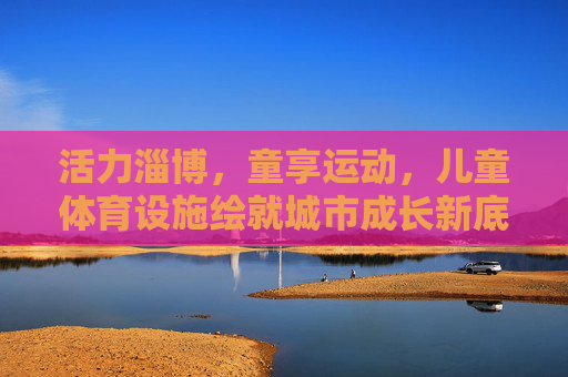 活力淄博,童享运动,儿童体育设施绘就城市成长新底色,淄博儿童体育设施,童享运动绘就城市成长新底色 活力淄博,童享运动,儿童体育设施绘就城市成长新底色,淄博儿童体育设施,童享运动绘就城市成长新底色