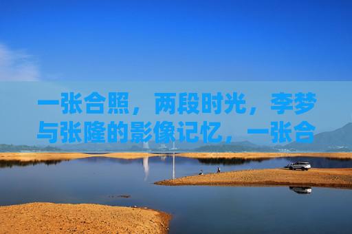 一张合照,两段时光,李梦与张隆的影像记忆,一张合照,两段时光,李梦与张隆的影像记忆 一张合照,两段时光,李梦与张隆的影像记忆,一张合照,两段时光,李梦与张隆的影像记忆