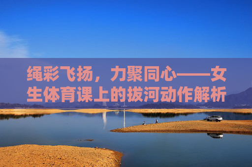 绳彩飞扬,力聚同心——女生体育课上的拔河动作解析,绳彩飞扬,力聚同心,女生体育课拔河动作解析 绳彩飞扬,力聚同心——女生体育课上的拔河动作解析,绳彩飞扬,力聚同心,女生体育课拔河动作解析