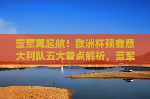 蓝军再起航！欧洲杯预赛意大利队五大看点解析，蓝军再起航！欧洲杯预赛意大利队五大看点解析