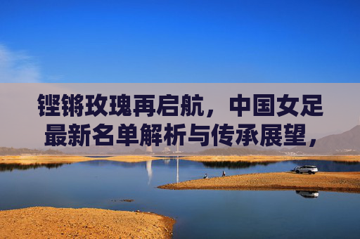 铿锵玫瑰再启航，中国女足最新名单解析与传承展望，铿锵玫瑰再启航，最新名单解析与传承展望