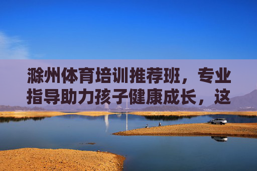 滁州体育培训推荐班，专业指导助力孩子健康成长，这几类课程别错过！滁州体育培训推荐班，专业指导助力孩子健康成长，课程别错过！