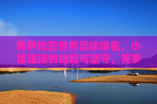 克罗地亚世界足球排名，小国足球的崛起与坚守，克罗地亚，小国足球的崛起与坚守之路