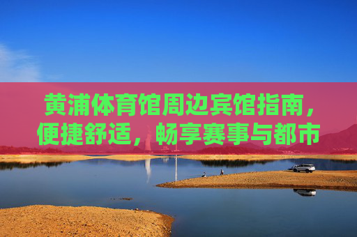 黄浦体育馆周边宾馆指南,便捷舒适,畅享赛事与都市活力,黄浦体育馆周边宾馆,便捷舒适,畅享赛事与都市活力 黄浦体育馆周边宾馆指南,便捷舒适,畅享赛事与都市活力,黄浦体育馆周边宾馆,便捷舒适,畅享赛事与都市活力