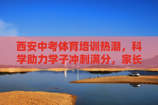西安中考体育培训热潮，科学助力学子冲刺满分，家长如何理性选择？西安中考体育培训热潮，科学助力学子冲刺满分，家长理性选择指南