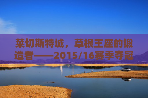 莱切斯特城,草根王座的锻造者——2015/16赛季夺冠阵容全解析,草根王座的锻造者,莱切斯特城2015/16赛季夺冠阵容全解析 莱切斯特城,草根王座的锻造者——2015/16赛季夺冠阵容全解析,草根王座的锻造者,莱切斯特城2015/16赛季夺冠阵容全解析