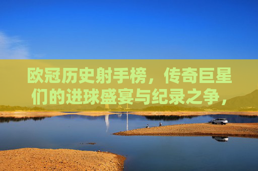 欧冠历史射手榜，传奇巨星们的进球盛宴与纪录之争，欧冠历史射手榜，传奇巨星的进球盛宴与纪录之争