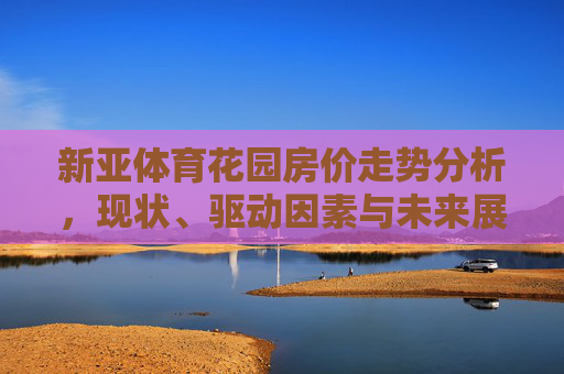 新亚体育花园房价走势分析,现状、驱动因素与未来展望,新亚体育花园房价走势,现状、驱动因素与未来展望 新亚体育花园房价走势分析,现状、驱动因素与未来展望,新亚体育花园房价走势,现状、驱动因素与未来展望