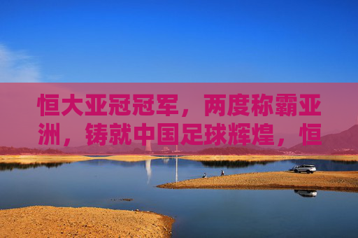 恒大亚冠冠军，两度称霸亚洲，铸就中国足球辉煌，恒大两度亚冠称霸，铸就中国足球辉煌
