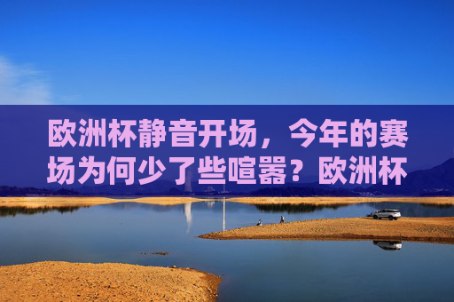 欧洲杯静音开场，今年的赛场为何少了些喧嚣？欧洲杯静音开场，赛场喧嚣为何缺席？