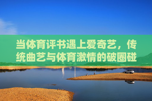 当体育评书遇上爱奇艺,传统曲艺与体育激情的破圈碰撞,体育评书遇上爱奇艺,传统曲艺与体育激情的破圈碰撞 当体育评书遇上爱奇艺,传统曲艺与体育激情的破圈碰撞,体育评书遇上爱奇艺,传统曲艺与体育激情的破圈碰撞