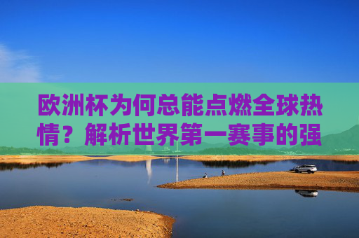 欧洲杯为何总能点燃全球热情?解析世界第一赛事的强大基因,欧洲杯,全球热情背后的第一赛事基因 欧洲杯为何总能点燃全球热情?解析世界第一赛事的强大基因,欧洲杯,全球热情背后的第一赛事基因