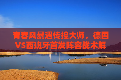 青春风暴遇传控大师,德国VS西班牙首发阵容战术解读与对决悬念,德国青春风暴VS西班牙传控大师,首发阵容战术解读与对决悬念 青春风暴遇传控大师,德国VS西班牙首发阵容战术解读与对决悬念,德国青春风暴VS西班牙传控大师,首发阵容战术解读与对决悬念