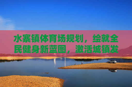 水寨镇体育场规划,绘就全民健身新蓝图,激活城镇发展新动能,水寨镇体育场规划,绘全民健身新蓝图 激城镇发展新动能 水寨镇体育场规划,绘就全民健身新蓝图,激活城镇发展新动能,水寨镇体育场规划,绘全民健身新蓝图 激城镇发展新动能