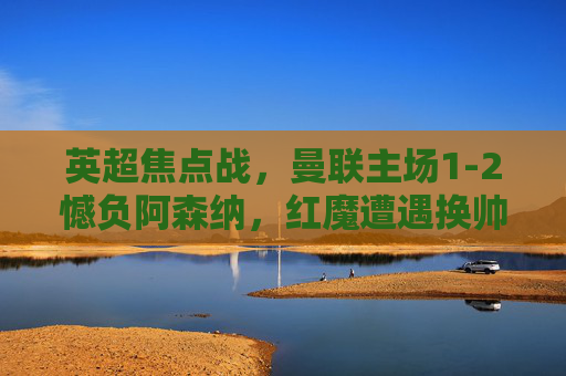 英超焦点战,曼联主场1-2憾负阿森纳,红魔遭遇换帅后首败,枪手暂列积分榜次席,英超焦点战,曼联主场1-2憾负阿森纳,换帅后遭首败枪手暂列次席 英超焦点战,曼联主场1-2憾负阿森纳,红魔遭遇换帅后首败,枪手暂列积分榜次席,英超焦点战,曼联主场1-2憾负阿森纳,换帅后遭首败枪手暂列次席