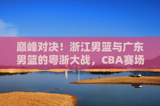 巅峰对决!浙江男篮与广东男篮的粤浙大战,CBA赛场上的矛与盾之争,巅峰对决!粤浙大战,CBA矛与盾之争 巅峰对决!浙江男篮与广东男篮的粤浙大战,CBA赛场上的矛与盾之争,巅峰对决!粤浙大战,CBA矛与盾之争