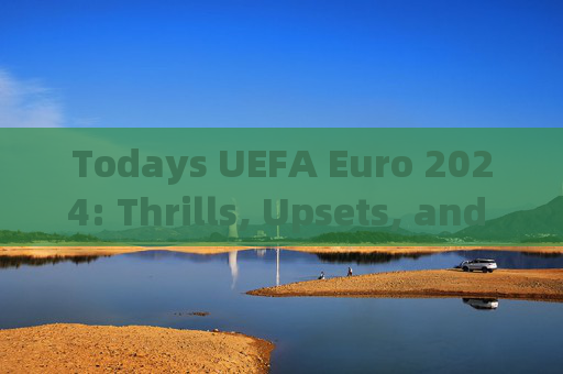Todays UEFA Euro 2024: Thrills, Upsets, and Key Takeaways，2024欧洲杯今日战报，刺激、冷门与关键收获