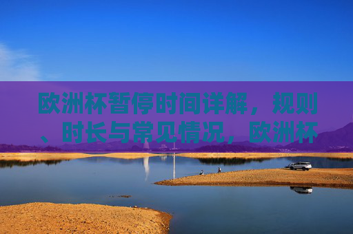 欧洲杯暂停时间详解，规则、时长与常见情况，欧洲杯暂停时间详解，规则、时长与常见情况