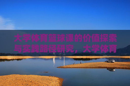大学体育篮球课的价值探索与实践路径研究,大学体育篮球课的价值探索与实践路径研究 大学体育篮球课的价值探索与实践路径研究,大学体育篮球课的价值探索与实践路径研究